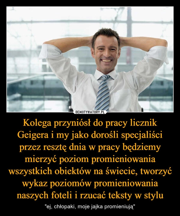 
    Kolega przyniósł do pracy licznik Geigera i my jako dorośli specjaliści przez resztę dnia w pracy będziemy mierzyć poziom promieniowania wszystkich obiektów na świecie, tworzyć wykaz poziomów promieniowania naszych foteli i rzucać teksty w stylu