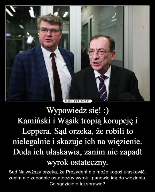 
    Wypowiedz się! :)
Kamiński i Wąsik tropią korupcję i Leppera. Sąd orzeka, że robili to nielegalnie i skazuje ich na więzienie. Duda ich ułaskawia, zanim nie zapadł wyrok ostateczny.