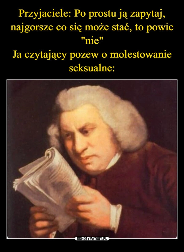 
    Przyjaciele: Po prostu ją zapytaj, najgorsze co się może stać, to powie "nie"
Ja czytający pozew o molestowanie seksualne: