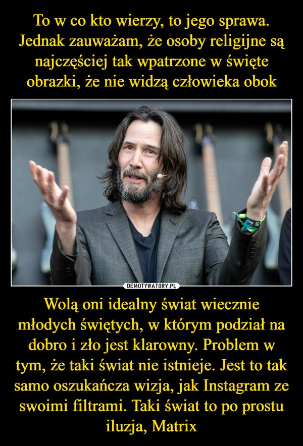 
    To w co kto wierzy, to jego sprawa. Jednak zauważam, że osoby religijne są najczęściej tak wpatrzone w święte obrazki, że nie widzą człowieka obok Wolą oni idealny świat wiecznie młodych świętych, w którym podział na dobro i zło jest klarowny. Problem w tym, że taki świat nie istnieje. Jest to tak samo oszukańcza wizja, jak Instagram ze swoimi filtrami. Taki świat to po prostu iluzja, Matrix