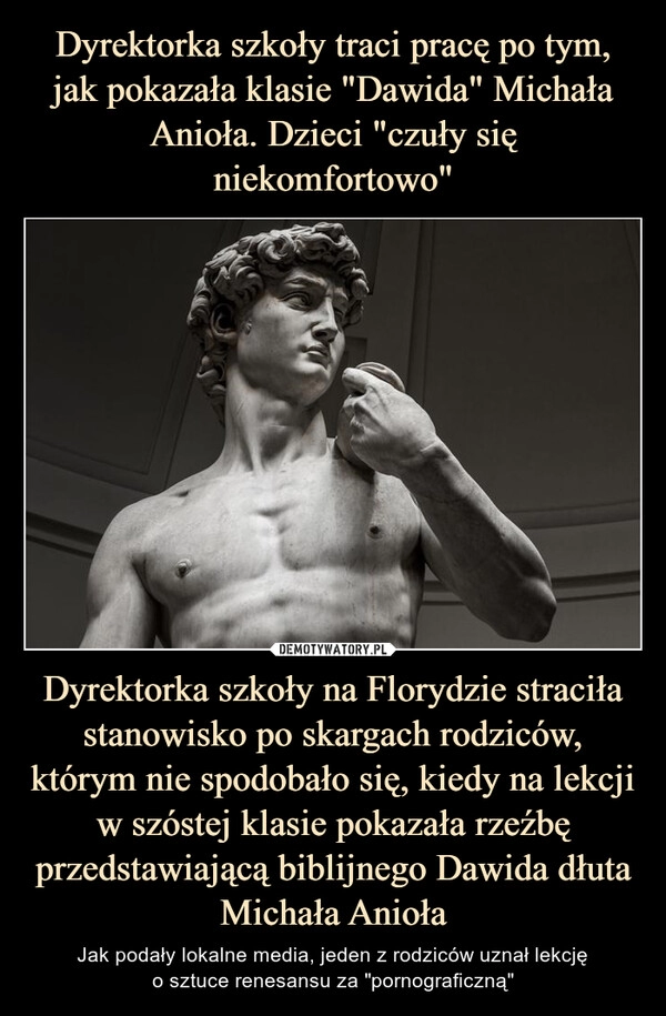 
    Dyrektorka szkoły traci pracę po tym, jak pokazała klasie "Dawida" Michała Anioła. Dzieci "czuły się niekomfortowo" Dyrektorka szkoły na Florydzie straciła stanowisko po skargach rodziców, którym nie spodobało się, kiedy na lekcji w szóstej klasie pokazała rzeźbę przedstawiającą biblijnego Dawida dłuta Michała Anioła