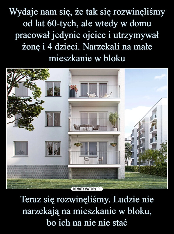 
    Wydaje nam się, że tak się rozwinęliśmy od lat 60-tych, ale wtedy w domu pracował jedynie ojciec i utrzymywał żonę i 4 dzieci. Narzekali na małe mieszkanie w bloku Teraz się rozwinęliśmy. Ludzie nie narzekają na mieszkanie w bloku,
bo ich na nie nie stać