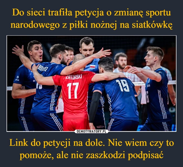 
    Do sieci trafiła petycja o zmianę sportu narodowego z piłki nożnej na siatkówkę Link do petycji na dole. Nie wiem czy to pomoże, ale nie zaszkodzi podpisać