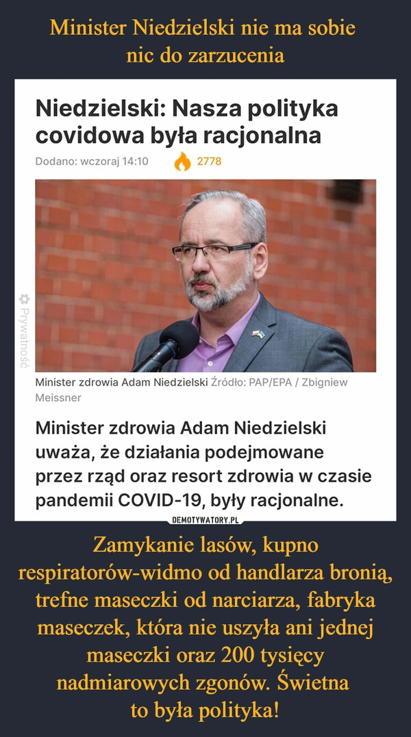 
    Minister Niedzielski nie ma sobie 
nic do zarzucenia Zamykanie lasów, kupno respiratorów-widmo od handlarza bronią, trefne maseczki od narciarza, fabryka maseczek, która nie uszyła ani jednej maseczki oraz 200 tysięcy nadmiarowych zgonów. Świetna 
to była polityka!