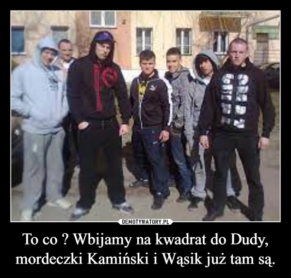 
    To co ? Wbijamy na kwadrat do Dudy, mordeczki Kamiński i Wąsik już tam są.