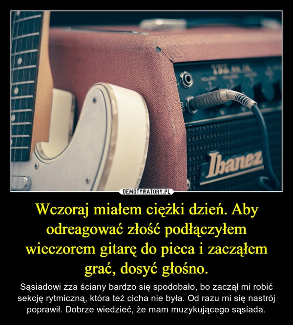 
    Wczoraj miałem ciężki dzień. Aby odreagować złość podłączyłem wieczorem gitarę do pieca i zacząłem grać, dosyć głośno.