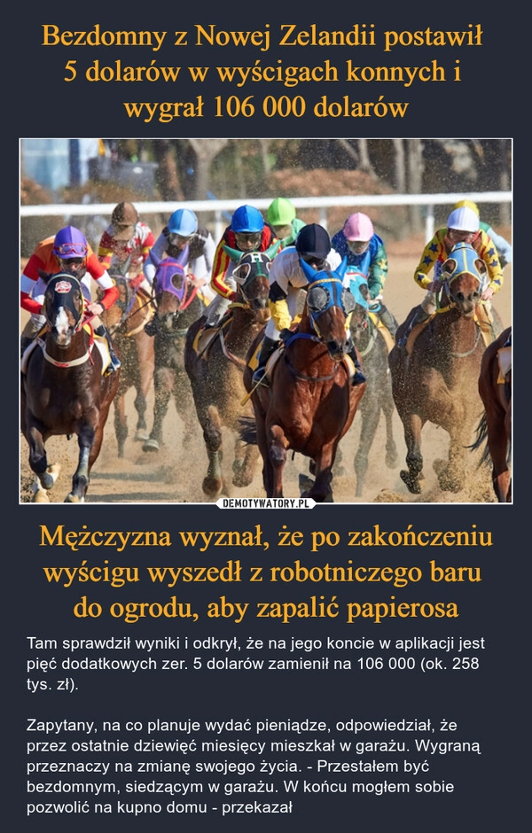 
    Bezdomny z Nowej Zelandii postawił 
5 dolarów w wyścigach konnych i 
wygrał 106 000 dolarów Mężczyzna wyznał, że po zakończeniu wyścigu wyszedł z robotniczego baru 
do ogrodu, aby zapalić papierosa