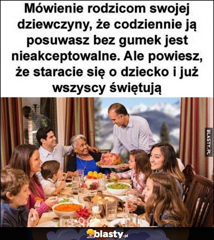 
    Mówienie rodzicom swojej dziewczyny, że codziennie ją posuwasz jest nieakceptowalne, ale powiesz, że staracie się o dziecko i już wszyscy świętują