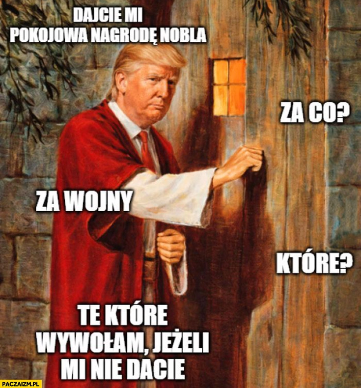 
    Trump: dajcie mi pokojową nagrodę nobla, za co? Za wojny. Które? Te które wywołam jeżeli mi nie dacie