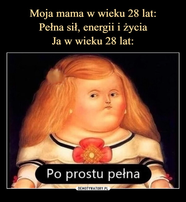 
    Moja mama w wieku 28 lat:
Pełna sił, energii i życia
Ja w wieku 28 lat: