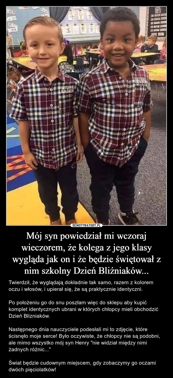 
    Mój syn powiedział mi wczoraj wieczorem, że kolega z jego klasy wygląda jak on i że będzie świętował z nim szkolny Dzień Bliźniaków...