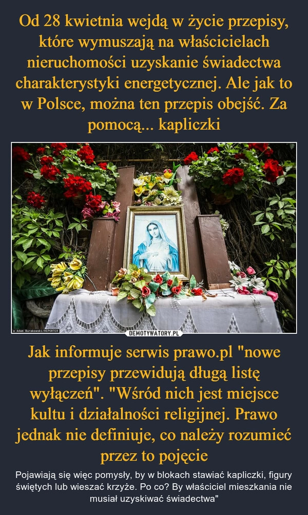 
    Od 28 kwietnia wejdą w życie przepisy, które wymuszają na właścicielach nieruchomości uzyskanie świadectwa charakterystyki energetycznej. Ale jak to w Polsce, można ten przepis obejść. Za pomocą... kapliczki Jak informuje serwis prawo.pl "nowe przepisy przewidują długą listę wyłączeń". "Wśród nich jest miejsce kultu i działalności religijnej. Prawo jednak nie definiuje, co należy rozumieć przez to pojęcie