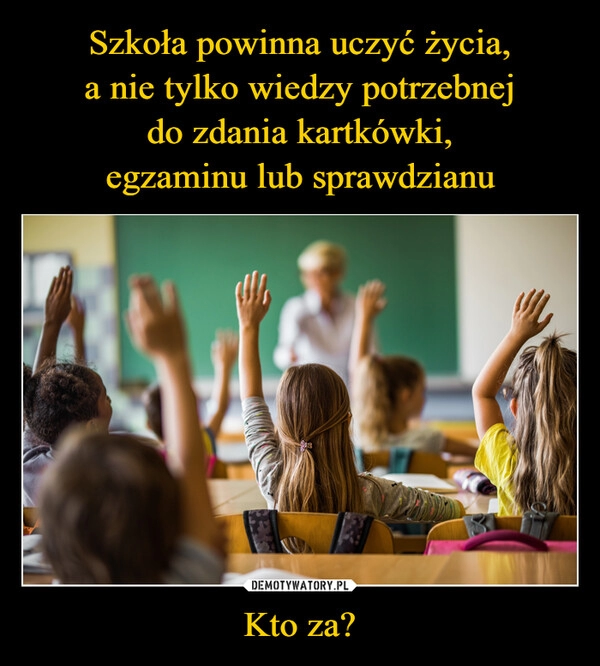 
    
Szkoła powinna uczyć życia,
a nie tylko wiedzy potrzebnej
do zdania kartkówki,
egzaminu lub sprawdzianu Kto za? 