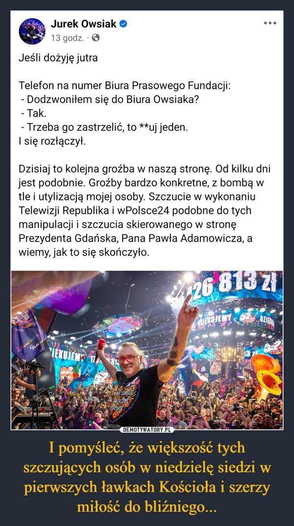 
    I pomyśleć, że większość tych szczujących osób w niedzielę siedzi w pierwszych ławkach Kościoła i szerzy miłość do bliźniego...