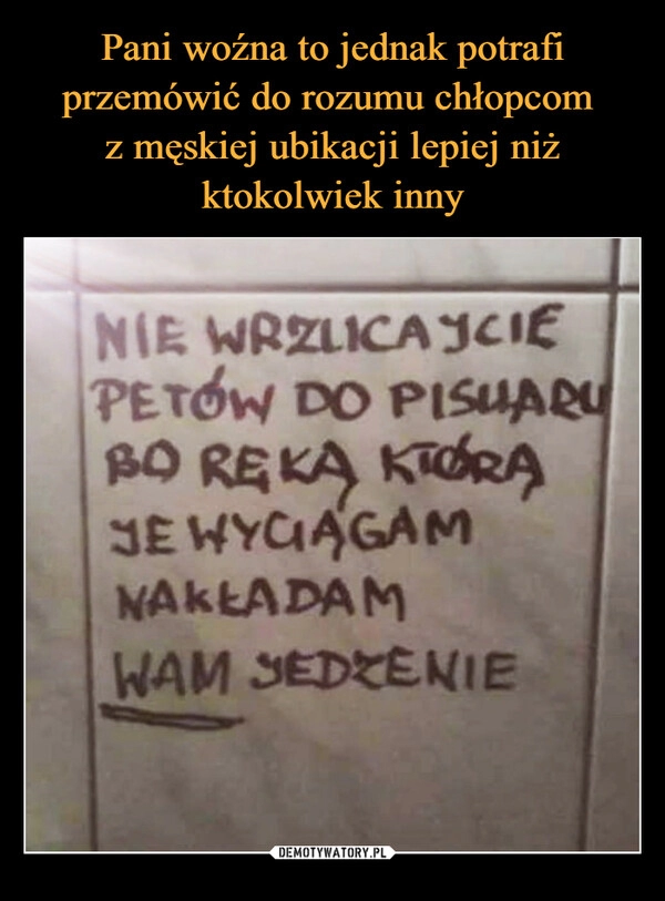 
    Pani woźna to jednak potrafi przemówić do rozumu chłopcom 
z męskiej ubikacji lepiej niż ktokolwiek inny