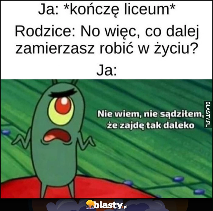 
    Ja: kończę liceum, rodzice: co zamierzasz dalej robić w życiu? Ja: nie wiem, nie sądziłem, że zajdę tak daleko