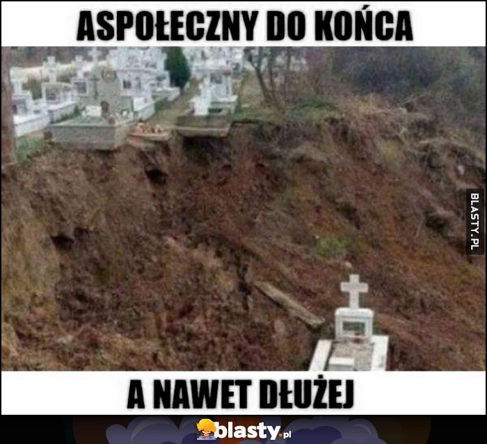 
    Aspołeczny do końca życia a nawet dłużej grób zjechał ze skarpy