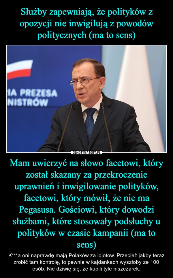 
    Służby zapewniają, że polityków z opozycji nie inwigilują z powodów politycznych (ma to sens) Mam uwierzyć na słowo facetowi, który został skazany za przekroczenie uprawnień i inwigilowanie polityków, facetowi, który mówił, że nie ma Pegasusa. Gościowi, który dowodzi służbami, które stosowały podsłuchy u polityków w czasie kampanii (ma to sens)