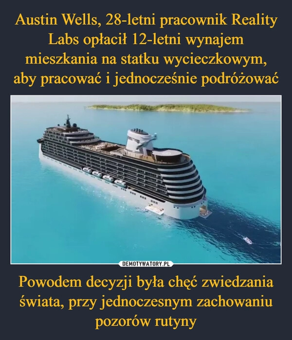 
    Austin Wells, 28-letni pracownik Reality Labs opłacił 12-letni wynajem mieszkania na statku wycieczkowym, aby pracować i jednocześnie podróżować Powodem decyzji była chęć zwiedzania świata, przy jednoczesnym zachowaniu pozorów rutyny 