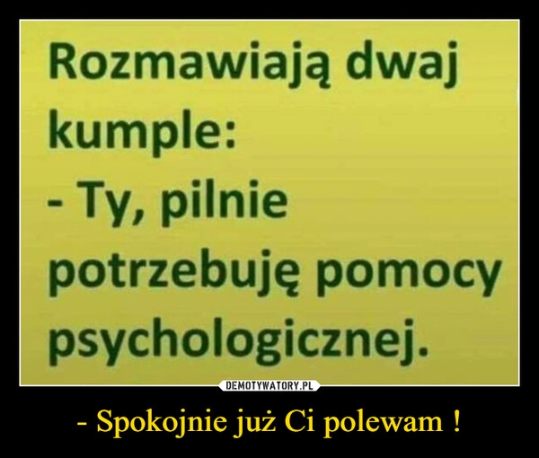 
    - Spokojnie już Ci polewam !