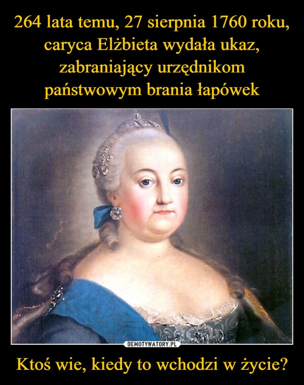 
    264 lata temu, 27 sierpnia 1760 roku, caryca Elżbieta wydała ukaz, zabraniający urzędnikom państwowym brania łapówek Ktoś wie, kiedy to wchodzi w życie?