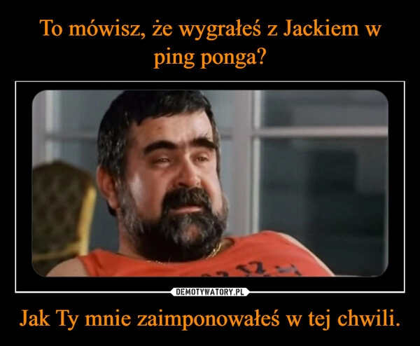 
    To mówisz, że wygrałeś z Jackiem w ping ponga? Jak Ty mnie zaimponowałeś w tej chwili.