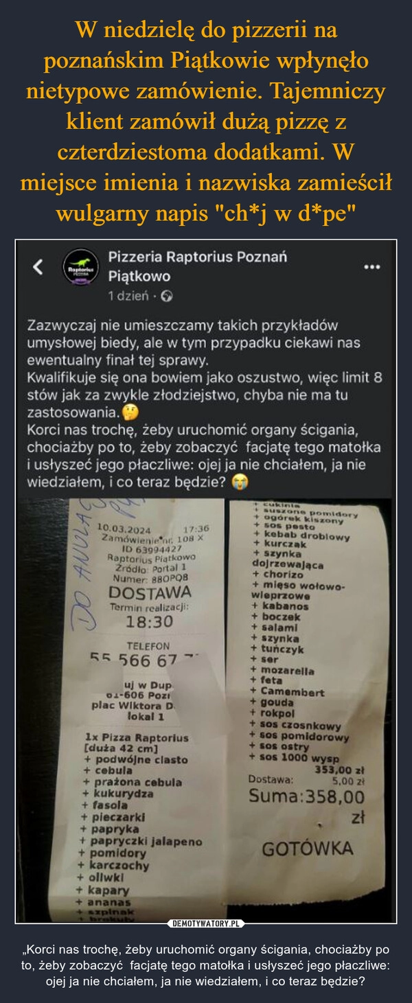 
    W niedzielę do pizzerii na poznańskim Piątkowie wpłynęło nietypowe zamówienie. Tajemniczy klient zamówił dużą pizzę z czterdziestoma dodatkami. W miejsce imienia i nazwiska zamieścił wulgarny napis "ch*j w d*pe"