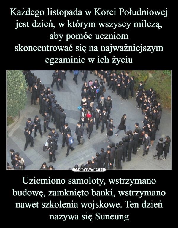 
    Każdego listopada w Korei Południowej jest dzień, w którym wszyscy milczą, aby pomóc uczniom
skoncentrować się na najważniejszym egzaminie w ich życiu Uziemiono samoloty, wstrzymano budowę, zamknięto banki, wstrzymano nawet szkolenia wojskowe. Ten dzień nazywa się Suneung