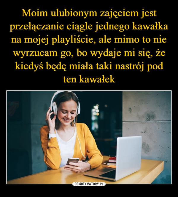 
    Moim ulubionym zajęciem jest przełączanie ciągle jednego kawałka na mojej playliście, ale mimo to nie wyrzucam go, bo wydaje mi się, że kiedyś będę miała taki nastrój pod ten kawałek