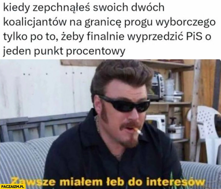 
    Platforma PO kiedy zepchnąłeś swoich dwóch koalicjantów na granicę progu wyborczego żeby finalnie wyprzedzić PiS o jeden punkt procentowy zawsze miałem łeb do interesów