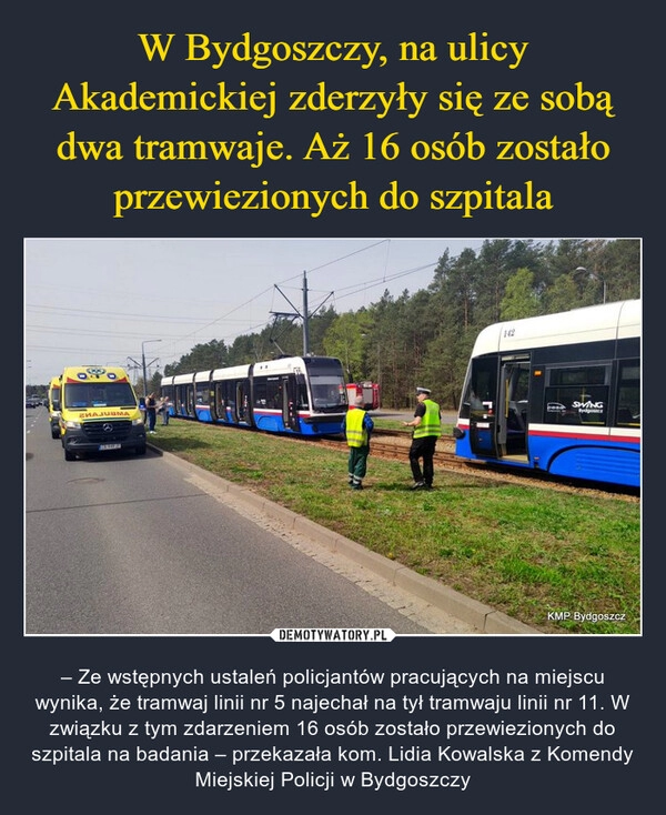 
    W Bydgoszczy, na ulicy Akademickiej zderzyły się ze sobą dwa tramwaje. Aż 16 osób zostało przewiezionych do szpitala