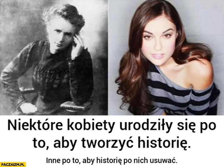 
    Niektóre kobiety urodziły się po to, aby tworzyć historię, inne po to aby historię po nich usuwać. Curie-Skłodowska Sasha Grey