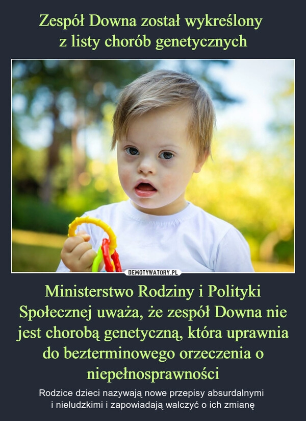 
    Zespół Downa został wykreślony 
z listy chorób genetycznych Ministerstwo Rodziny i Polityki Społecznej uważa, że zespół Downa nie jest chorobą genetyczną, która uprawnia do bezterminowego orzeczenia o niepełnosprawności