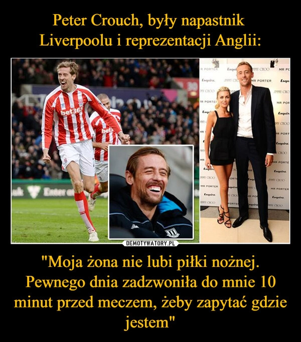 
    Peter Crouch, były napastnik 
Liverpoolu i reprezentacji Anglii: "Moja żona nie lubi piłki nożnej. Pewnego dnia zadzwoniła do mnie 10 minut przed meczem, żeby zapytać gdzie jestem"