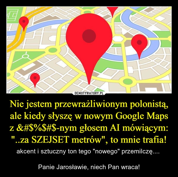 
    Nie jestem przewrażliwionym polonistą, ale kiedy słyszę w nowym Google Maps z &#$%$#$-nym głosem AI mówiącym:
"..za SZEJSET metrów", to mnie trafia!