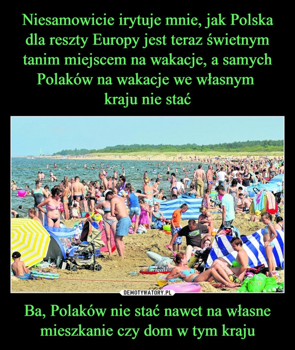 
    Niesamowicie irytuje mnie, jak Polska dla reszty Europy jest teraz świetnym tanim miejscem na wakacje, a samych Polaków na wakacje we własnym 
kraju nie stać Ba, Polaków nie stać nawet na własne mieszkanie czy dom w tym kraju