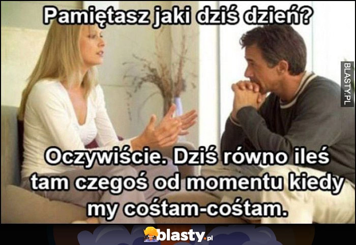 
    Żona: pamiętasz jaki dziś dzień? Mąż: oczywiście, dziś równo ileś tam czegoś od momentu kiedy my cośtam-cośtam