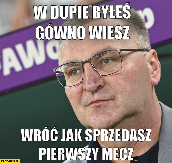 
    Michniewicz w dupie byleś gówno wiesz wróć jak sprzedasz pierwszy mecz