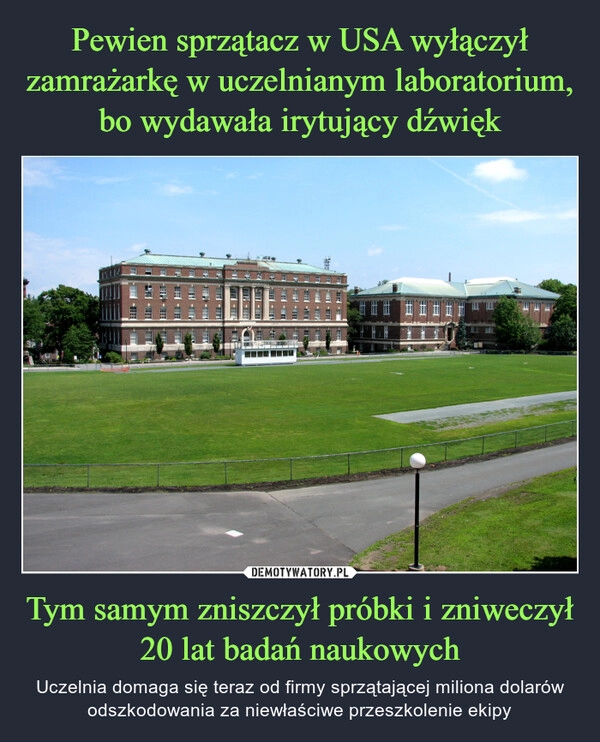 
    Pewien sprzątacz w USA wyłączył zamrażarkę w uczelnianym laboratorium, bo wydawała irytujący dźwięk Tym samym zniszczył próbki i zniweczył 20 lat badań naukowych