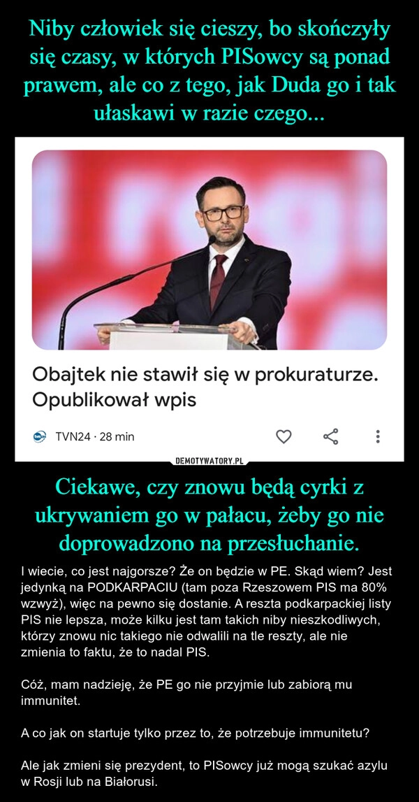 
    Niby człowiek się cieszy, bo skończyły się czasy, w których PISowcy są ponad prawem, ale co z tego, jak Duda go i tak ułaskawi w razie czego... Ciekawe, czy znowu będą cyrki z ukrywaniem go w pałacu, żeby go nie doprowadzono na przesłuchanie.