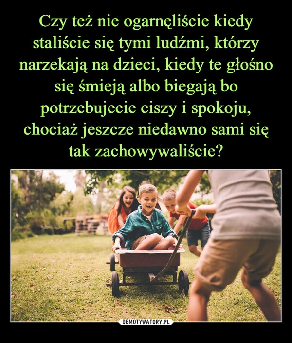 
    Czy też nie ogarnęliście kiedy staliście się tymi ludźmi, którzy narzekają na dzieci, kiedy te głośno się śmieją albo biegają bo potrzebujecie ciszy i spokoju, chociaż jeszcze niedawno sami się tak zachowywaliście?