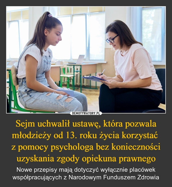 
    Sejm uchwalił ustawę, która pozwala młodzieży od 13. roku życia korzystać 
z pomocy psychologa bez konieczności uzyskania zgody opiekuna prawnego