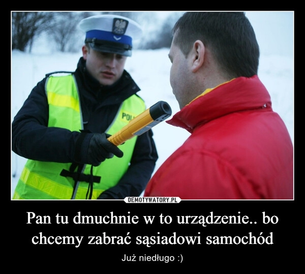 
    Pan tu dmuchnie w to urządzenie.. bo chcemy zabrać sąsiadowi samochód