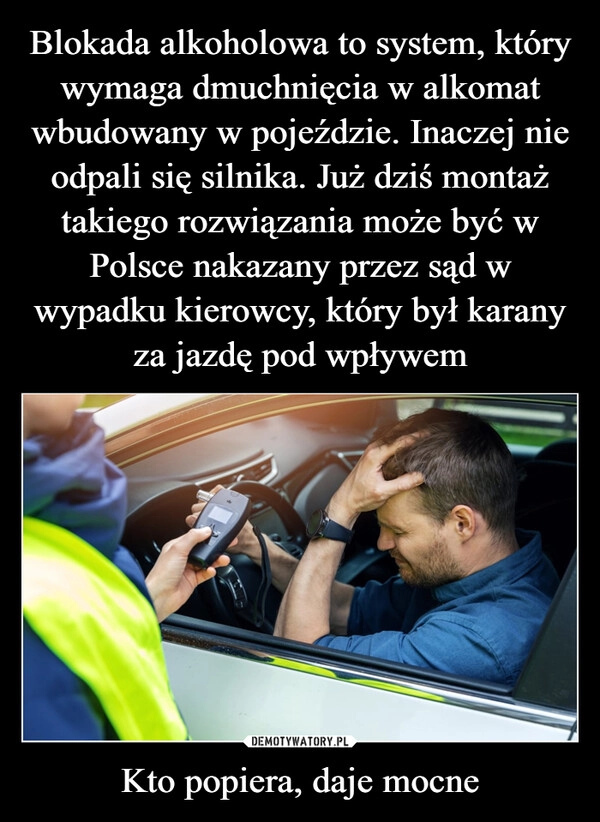 
    Blokada alkoholowa to system, który wymaga dmuchnięcia w alkomat wbudowany w pojeździe. Inaczej nie odpali się silnika. Już dziś montaż takiego rozwiązania może być w Polsce nakazany przez sąd w wypadku kierowcy, który był karany za jazdę pod wpływem Kto popiera, daje mocne