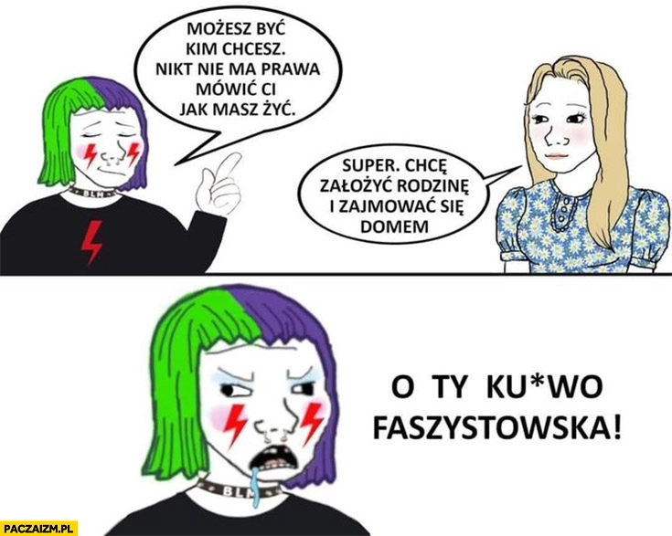 
    Możesz być kim chcesz nikt nie ma prawa mówić ci jak masz żyć. Super chce założyć rodzinę i zajmować się domem, o ty kurno faszystowska