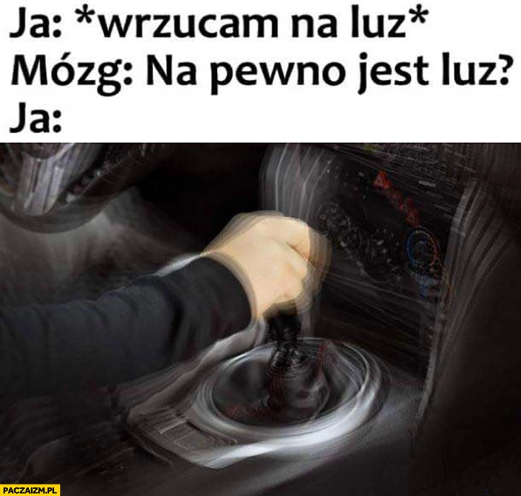 
    Ja: wrzucam na luz, mózg: na pewno jest luz? Ja: sprawdzam wajcha zmiany biegów