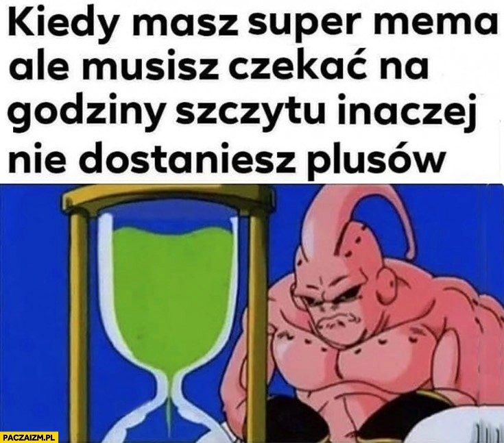 
    Kiedy masz super mema ale musisz czekać na godziny szczytu inaczej nie dostaniesz plusów