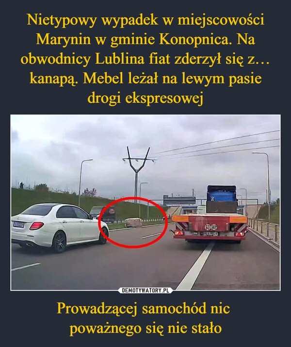 
    Nietypowy wypadek w miejscowości Marynin w gminie Konopnica. Na obwodnicy Lublina fiat zderzył się z… kanapą. Mebel leżał na lewym pasie drogi ekspresowej Prowadzącej samochód nic 
poważnego się nie stało