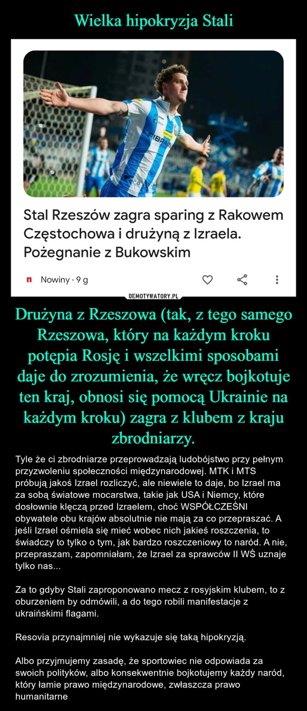 
    Wielka hipokryzja Stali Drużyna z Rzeszowa (tak, z tego samego Rzeszowa, który na każdym kroku potępia Rosję i wszelkimi sposobami daje do zrozumienia, że wręcz bojkotuje ten kraj, obnosi się pomocą Ukrainie na każdym kroku) zagra z klubem z kraju zbrodniarzy.