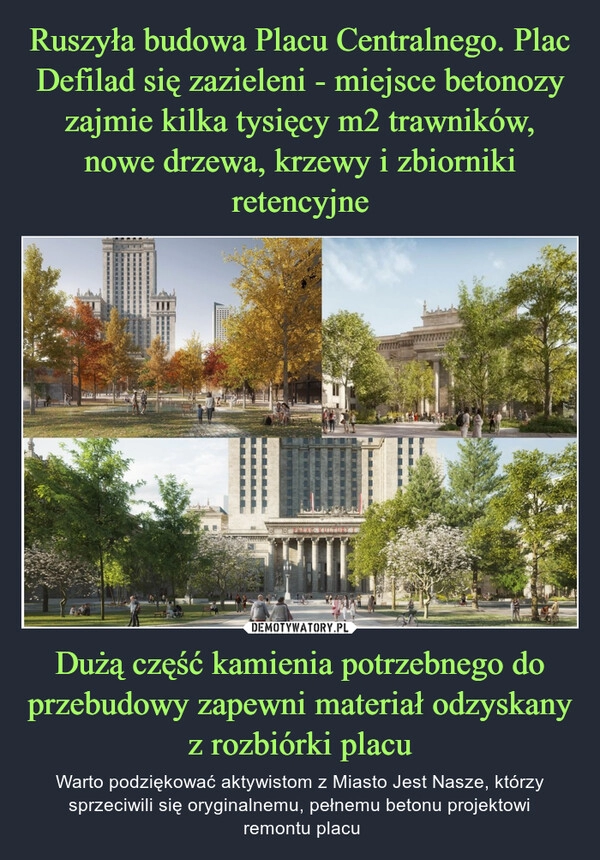 
    Ruszyła budowa Placu Centralnego. Plac Defilad się zazieleni - miejsce betonozy zajmie kilka tysięcy m2 trawników, nowe drzewa, krzewy i zbiorniki retencyjne Dużą część kamienia potrzebnego do przebudowy zapewni materiał odzyskany z rozbiórki placu